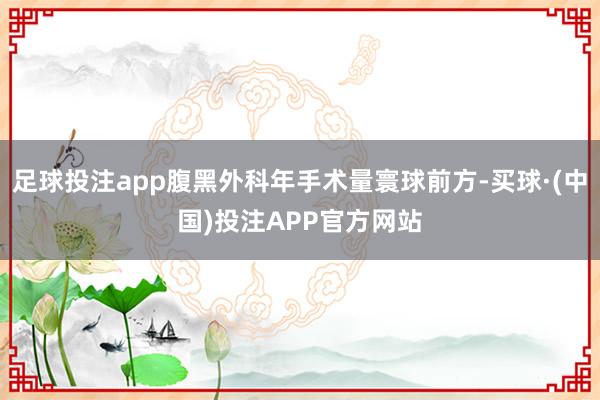 足球投注app腹黑外科年手术量寰球前方-买球·(中国)投注APP官方网站