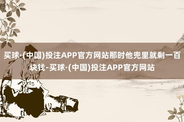 买球·(中国)投注APP官方网站那时他兜里就剩一百块钱-买球·(中国)投注APP官方网站