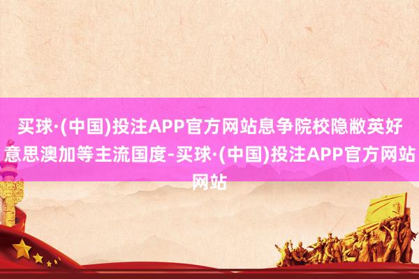 买球·(中国)投注APP官方网站息争院校隐敝英好意思澳加等主流国度-买球·(中国)投注APP官方网站