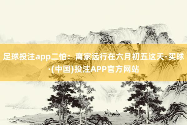 足球投注app二怕：离家远行在六月初五这天-买球·(中国)投注APP官方网站