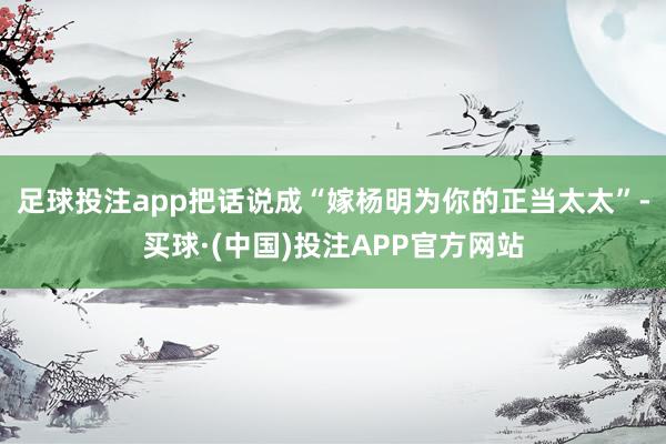 足球投注app把话说成“嫁杨明为你的正当太太”-买球·(中国)投注APP官方网站
