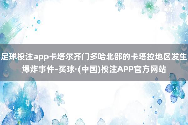 足球投注app卡塔尔齐门多哈北部的卡塔拉地区发生爆炸事件-买球·(中国)投注APP官方网站