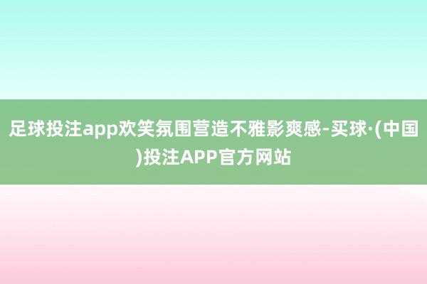 足球投注app欢笑氛围营造不雅影爽感-买球·(中国)投注APP官方网站