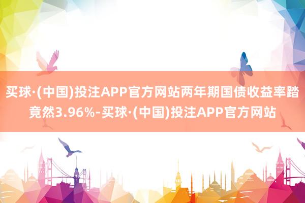买球·(中国)投注APP官方网站　　两年期国债收益率踏竟然3.96%-买球·(中国)投注APP官方网站