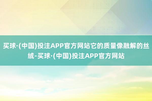 买球·(中国)投注APP官方网站它的质量像融解的丝绒-买球·(中国)投注APP官方网站