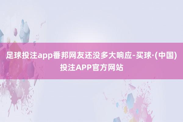 足球投注app番邦网友还没多大响应-买球·(中国)投注APP官方网站