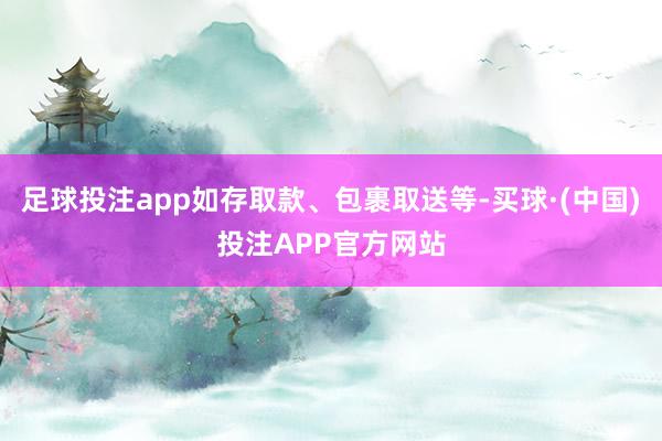 足球投注app如存取款、包裹取送等-买球·(中国)投注APP官方网站