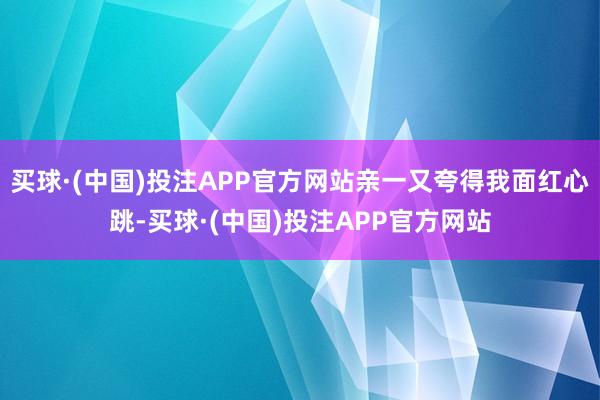 买球·(中国)投注APP官方网站亲一又夸得我面红心跳-买球·(中国)投注APP官方网站