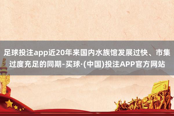 足球投注app近20年来国内水族馆发展过快、市集过度充足的同期-买球·(中国)投注APP官方网站