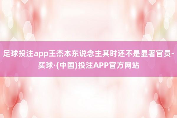 足球投注app王杰本东说念主其时还不是显著官员-买球·(中国)投注APP官方网站