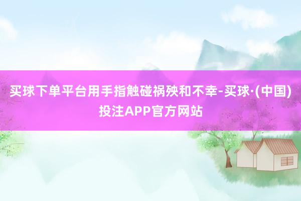 买球下单平台用手指触碰祸殃和不幸-买球·(中国)投注APP官方网站