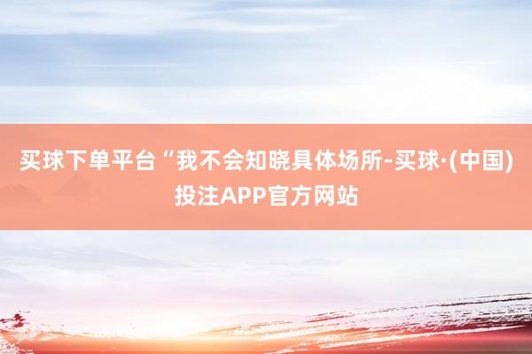 买球下单平台“我不会知晓具体场所-买球·(中国)投注APP官方网站