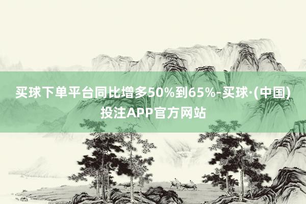 买球下单平台同比增多50%到65%-买球·(中国)投注APP官方网站