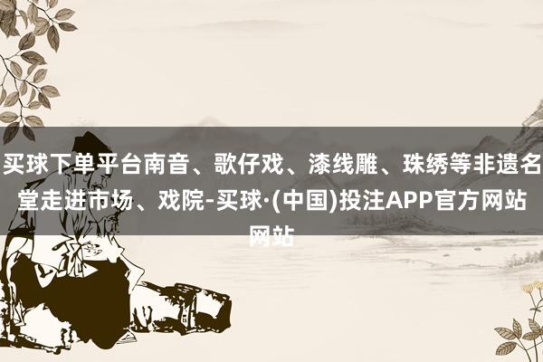 买球下单平台南音、歌仔戏、漆线雕、珠绣等非遗名堂走进市场、戏院-买球·(中国)投注APP官方网站
